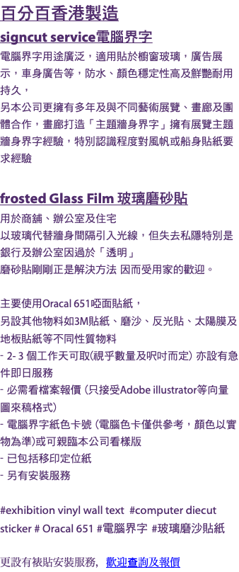 百分百香港製造 signcut service電腦界字 電腦界字用途廣泛，適用貼於櫥窗玻璃，廣告展示，車身廣告等，防水、顏色穩定性高及鮮艷耐用持久， 另本公司更擁有多年及與不同藝術展覽、畫廊及團體合作，畫廊打造「主題牆身界字」擁有展覽主題牆身界字經驗，特別認識程度對風帆或船身貼紙要求經驗 frosted Glass Film 玻璃磨砂貼 用於商舖、辦公室及住宅 以玻璃代替牆身間隔引入光線，但失去私隱特別是銀行及辦公室因過於「透明」 磨砂貼剛剛正是解決方法 因而受用家的歡迎。 主要使用Oracal 651啞面貼紙， 另設其他物料如3M貼紙、磨沙、反光貼、太陽膜及地板貼紙等不同性質物料 - 2- 3 個工作天可取(視乎數量及呎吋而定) 亦設有急件即日服務 - 必需看檔案報價 (只接受Adobe illustrator等向量圖來稿格式) - 電腦界字紙色卡號 (電腦色卡僅供參考，顏色以實物為準)或可親臨本公司看樣版 - 已包括移印定位紙 - 另有安裝服務 #exhibition vinyl wall text #computer diecut sticker # Oracal 651 #電腦界字 #玻璃磨沙貼紙 更設有裱貼安裝服務，歡迎查詢及報價