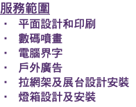 服務範圍 • 平面設計和印刷 • 數碼噴畫 • 電腦界字 • 戶外廣告 • 拉網架及展台設計安裝 • 燈箱設計及安裝