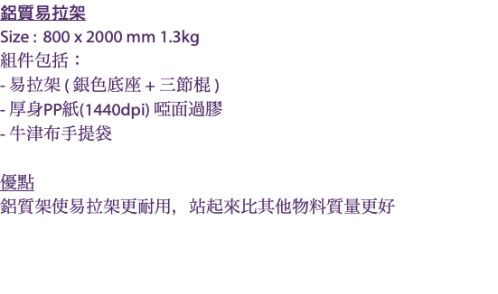 鋁質易拉架 Size : 800 x 2000 mm 1.3kg 組件包括： - 易拉架 ( 銀色底座 + 三節棍 ) - 厚身PP紙(1440dpi) 啞面過膠 - 牛津布手提袋 優點 鋁質架使易拉架更耐用，站起來比其他物料質量更好