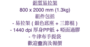鋁質易拉架 800 x 2000 mm (1.3kg) 組件包括 - 易拉架 ( 銀色底座 + 三節棍 ) - 1440 dpi 厚身PP紙 + 啞面過膠 - 牛津布手提袋 歡迎查詢及報價
