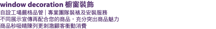window decoration 櫥窗裝飾 自設工場嚴格品管 | 專業團隊裝裱及安裝服務 不同展示宣傳再配合您的商品，充分突出商品魅力 商品秒吸睛陳列更刺激顧客衝動消費