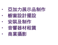 &nbsp;• 亞加力展示品制作 • 櫥窗設計擺設 • 安裝及制作 • 音響器材租賃 • 商業攝影