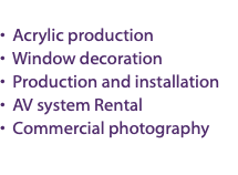 &nbsp;• Acrylic production • Window decoration • Production and installation • AV system Rental • Commercial photography